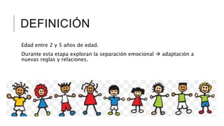 DEFINICIÓN 
Edad entre 2 y 5 años de edad. 
Durante esta etapa exploran la separación emocional  adaptación a 
nuevas reglas y relaciones. 
 