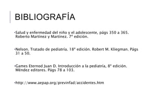 BIBLIOGRAFÍA 
•Salud y enfermedad del niño y el adolescente, págs 350 a 365. 
Roberto Martínez y Martínez. 7ª edición. 
•Nelson. Tratado de pediatría. 18ª edición. Robert M. Kliegman. Págs 
31 a 50. 
•Games Eternod Juan D. Introducción a la pediatría, 8ª edición. 
Méndez editores. Págs 78 a 103. 
•http://www.aepap.org/previnfad/accidentes.htm 
 