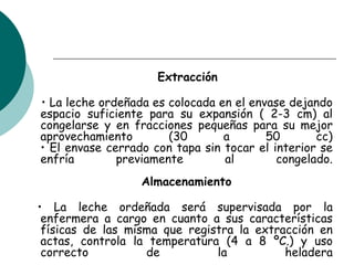 Extracción
• La leche ordeñada es colocada en el envase dejando
espacio suficiente para su expansión ( 2-3 cm) al
congelarse y en fracciones pequeñas para su mejor
aprovechamiento (30 a 50 cc)
• El envase cerrado con tapa sin tocar el interior se
enfría previamente al congelado.
Almacenamiento
• La leche ordeñada será supervisada por la
enfermera a cargo en cuanto a sus características
físicas de las misma que registra la extracción en
actas, controla la temperatura (4 a 8 ºC.) y uso
correcto de la heladera
 