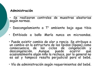 Administración
• Se realizaran controles de muestras aleatorias
según normas.
• Descongelamiento a T° ambiente bajo agua tibia
• Entibiado a baño María nunca en microondas.
• Puede existir cambio de olor a rancio. Se atribuye a
un cambio en la estructura de los lípidos (lipasa) como
consecuencia de los ciclos de congelación y
descongelación. Aunque puede ocurrir que
ocasionalmente algún niño la rechace, por lo general no
es así y tampoco resulta perjudicial para el bebé.
• Vía de administración según requerimientos del bebé.
 