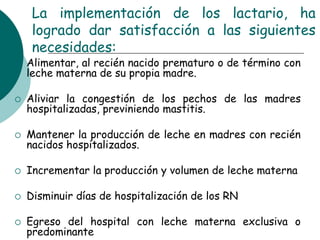 La implementación de los lactario, ha
logrado dar satisfacción a las siguientes
necesidades:
 Alimentar, al recién nacido prematuro o de término con
leche materna de su propia madre.
 Aliviar la congestión de los pechos de las madres
hospitalizadas, previniendo mastitis.
 Mantener la producción de leche en madres con recién
nacidos hospitalizados.
 Incrementar la producción y volumen de leche materna
 Disminuir días de hospitalización de los RN
 Egreso del hospital con leche materna exclusiva o
predominante
 