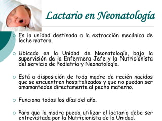 Lactario en Neonatología
 Es la unidad destinada a la extracción mecánica de
leche matera.
 Ubicado en la Unidad de Neonatología, bajo la
supervisión de la Enfermera Jefe y la Nutricionista
del servicio de Pediatría y Neonatología.
 Está a disposición de toda madre de recién nacidos
que se encuentren hospitalizados y que no puedan ser
amamantados directamente al pecho materno.
 Funciona todos los días del año.
 Para que la madre pueda utilizar el lactario debe ser
entrevistada por la Nutricionista de la Unidad.
 