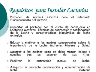 Requisitos para Instalar Lactarios
 Disponer de normas escritas para el adecuado
funcionamiento del lactario
 Capacitar al personal con el curso de consejería en
Lactancia Materna, Técnicas de extracción y conservación
de la Leche y características bioquímicas de leche
extraída
 Educar y motivar a las madres concurrentes sobre la
importancia de la Leche Materna, Higiene y Salud.
 Mostrar a las madres como se debe mamar incluso a
aquellas que se separan de sus hijos.
 Facilitar la extracción manual de leche.
 Asegurar la correcta conservación y administración de
leche materna
 