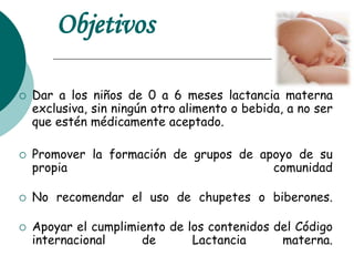 Objetivos
 Dar a los niños de 0 a 6 meses lactancia materna
exclusiva, sin ningún otro alimento o bebida, a no ser
que estén médicamente aceptado.
 Promover la formación de grupos de apoyo de su
propia comunidad
 No recomendar el uso de chupetes o biberones.
 Apoyar el cumplimiento de los contenidos del Código
internacional de Lactancia materna.
 