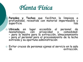 Planta Física
 Paredes y Techos que faciliten la limpieza a
profundidad, revestido con material impermeable y
superficie lisa
 Ubicado en lugar accesible al personal de
neonatologia, con privacidad y comodidad:
– para la madre para la extracción, almacenamiento
– para el personal para el procesamiento de la leche
extraída y su oportuna administración
 Evitar cruces de personas ajenas al servicio en la sala
de extracción.
 
