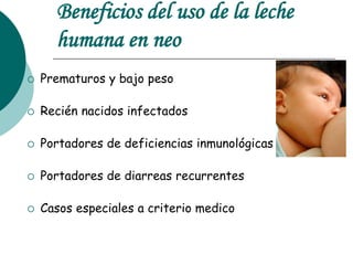 Beneficios del uso de la leche
humana en neo
 Prematuros y bajo peso
 Recién nacidos infectados
 Portadores de deficiencias inmunológicas
 Portadores de diarreas recurrentes
 Casos especiales a criterio medico
 