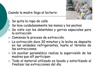 Cuando la madre llega al lactario:
 Se quita la ropa de calle
 Se lava cuidadosamente las manos y los pechos
 Se viste con los delantales y gorros especiales para
la extracción
 Comienza le proceso de extracción.
 La extracción dura 30 minutos y la leche se deposita
en las unidades refrigerantes, hasta el término de
las extracciones.
 Un auxiliar paramédico realiza la supervisión de las
madres que allí participan
 Todo el material utilizado es lavado y esterilizado al
finalizar las extracciones del día.
 