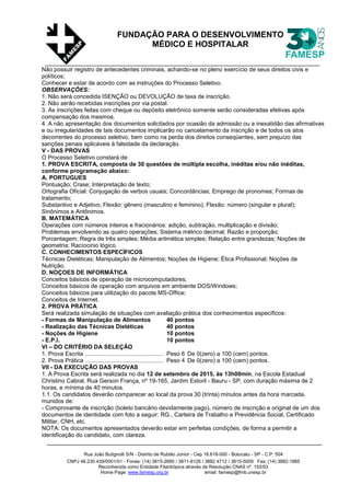 Rua João Butignolli S/N - Distrito de Rubião Júnior - Cep 18.618-000 - Botucatu - SP - C.P. 504
CNPJ 46.230.439/0001/01 - Fones: (14) 3815-2680 / 3811-6126 / 3882 4712 / 3815-5009 Fax: (14) 3882-1885
Reconhecida como Entidade Filantrópica através da Resolução CNAS nº. 152/03
Home Page: www.famesp.org.br email: famesp@fmb.unesp.br
FUNDAÇÃO PARA O DESENVOLVIMENTO
MÉDICO E HOSPITALAR
Não possuir registro de antecedentes criminais, achando-se no pleno exercício de seus direitos civis e
políticos;
Conhecer e estar de acordo com as instruções do Processo Seletivo.
OBSERVAÇÕES:
1. Não será concedida ISENÇÃO ou DEVOLUÇÃO de taxa de inscrição.
2. Não serão recebidas inscrições por via postal.
3. As inscrições feitas com cheque ou depósito eletrônico somente serão consideradas efetivas após
compensação dos mesmos.
4. A não apresentação dos documentos solicitados por ocasião da admissão ou a inexatidão das afirmativas
e ou irregularidades de tais documentos implicarão no cancelamento da inscrição e de todos os atos
decorrentes do processo seletivo, bem como na perda dos direitos conseqüentes, sem prejuízo das
sanções penais aplicáveis à falsidade da declaração.
V - DAS PROVAS
O Processo Seletivo constará de:
1. PROVA ESCRITA, composta de 30 questões de múltipla escolha, inéditas e/ou não inéditas,
conforme programação abaixo:
A. PORTUGUES
Pontuação; Crase; Interpretação de texto;
Ortografia Oficial: Conjugação de verbos usuais; Concordâncias; Emprego de pronomes; Formas de
tratamento;
Substantivo e Adjetivo; Flexão: gênero (masculino e feminino); Flexão: número (singular e plural);
Sinônimos e Antônimos.
B. MATEMÁTICA
Operações com números inteiros e fracionários: adição, subtração, multiplicação e divisão;
Problemas envolvendo as quatro operações; Sistema métrico decimal; Razão e proporção;
Porcentagem; Regra de três simples; Média aritmética simples; Relação entre grandezas; Noções de
geometria; Racíocinio lógico.
C. CONHECIMENTOS ESPECÍFICOS
Técnicas Dietéticas; Manipulação de Alimentos; Noções de Higiene; Ética Profissional; Noções de
Nutrição.
D. NOÇOES DE INFORMÁTICA
Conceitos básicos de operação de microcomputadores;
Conceitos básicos de operação com arquivos em ambiente DOS/Windows;
Conceitos básicos para utilização do pacote MS-Office;
Conceitos de Internet.
2. PROVA PRÁTICA
Será realizada simulação de situações com avaliação prática dos conhecimentos específicos:
- Formas de Manipulação de Alimentos 40 pontos
- Realização das Técnicas Dietéticas 40 pontos
- Noções de Higiene 10 pontos
- E.P.I. 10 pontos
VI – DO CRITÉRIO DA SELEÇÃO
1. Prova Escrita ................................................ Peso 6 De 0(zero) a 100 (cem) pontos.
2. Prova Prática ................................................ Peso 4 De 0(zero) a 100 (cem) pontos.
VII - DA EXECUÇÃO DAS PROVAS
1. A Prova Escrita será realizada no dia 12 de setembro de 2015, às 13h00min, na Escola Estadual
Christino Cabral, Rua Gerson França, nº 19-165, Jardim Estoril - Bauru - SP, com duração máxima de 2
horas, e mínima de 40 minutos.
1.1. Os candidatos deverão comparecer ao local da prova 30 (trinta) minutos antes da hora marcada,
munidos de:
- Comprovante de inscrição (boleto bancário devidamente pago), número de inscrição e original de um dos
documentos de identidade com foto a seguir: RG., Carteira de Trabalho e Previdência Social, Certificado
Militar, CNH, etc.
NOTA: Os documentos apresentados deverão estar em perfeitas condições, de forma a permitir a
identificação do candidato, com clareza.
 