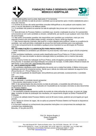 Rua João Butignolli S/N - Distrito de Rubião Júnior - Cep 18.618-000 - Botucatu - SP - C.P. 504
CNPJ 46.230.439/0001/01 - Fones: (14) 3815-2680 / 3811-6126 / 3882 4712 / 3815-5009 Fax: (14) 3882-1885
Reconhecida como Entidade Filantrópica através da Resolução CNAS nº. 152/03
Home Page: www.famesp.org.br email: famesp@fmb.unesp.br
FUNDAÇÃO PARA O DESENVOLVIMENTO
MÉDICO E HOSPITALAR
- Caneta esferográfica azul ou preta, lápis preto nº 2 e borracha.
1.2. Não será admitido na sala de provas o candidato que se apresentar após o horário estabelecido para o
início das mesmas.
1.3. Durante as provas não serão permitidas consultas bibliográficas ou de qualquer outra espécie, bem
como o uso de calculadora e de telefone celular.
1.4. O candidato não poderá se ausentar da sala de aplicação das provas sem o acompanhamento do
fiscal.
1.5. Será eliminado do Processo Seletivo o candidato que, durante a realização da prova, for surpreendido
comunicando-se com outro candidato ou terceiro, verbalmente, por escrito ou por qualquer outro meio ilícito
de comunicação.
1.6. Não serão computadas questões não respondidas nem questões que contenham: mais que uma
resposta (mesmo que uma delas esteja correta), emenda ou rasura, ainda que legível.
1.7. Não haverá segunda chamada, seja qual for o motivo alegado para justificar o atraso ou a ausência do
candidato, nem será permitida a realização de provas fora dos locais previstos para a sua aplicação.
1.8. O não comparecimento do candidato a qualquer prova importará na sua eliminação do Processo
Seletivo.
VIII - DA HABILITAÇÃO E CLASSIFICAÇÃO PARA PROVA PRÁTICA
1. Serão habilitados os candidatos que obtiverem na prova escrita, nota maior ou igual a 50,00 (cinqüenta)
pontos.
2. Dos candidatos habilitados, somente serão classificados para Prova Prática os 10 (dez) primeiros
colocados. Em caso de empate na décima colocação todos os candidatos com a mesma nota serão
convocados.
3 A data, local e horário da realização da Prova Prática, serão divulgados juntamente com o resultado da
Prova Escrita. O resultado será disponibilizado nos postos de inscrição, no DOE (Diário Oficial do Estado de
São Paulo), e em nosso site: www.famesp.fmb.unesp.br
IX – DA CLASSIFICAÇÃO FINAL
1. Os candidatos habilitados serão classificados de acordo com a média final obtida. A Média mínima para
habilitação será de 50 (cinqüenta) pontos. Sendo que o cálculo da média será realizado da seguinte forma:
(Prova Escrita x 6 + Prova Prática x 4) / 10.
2. Em caso de igualdade de classificação, terá preferência para admissão, sucessivamente, o candidato
que:
tiver maior idade.
XI – DA ADMISSÃO
Para a admissão, o candidato deverá apresentar:
1. Documentos relacionados no ítem “IV”;
OBS: A não apresentação dos documentos na data da admissão, a inexatidão das afirmativas e/ou
irregularidade de tais documentos, implicarão em insubsistência da inscrição e de todos os atos decorrentes
do Processo Seletivo.
XII - DISPOSIÇÕES FINAIS
1. Os candidatos poderão apresentar pedido de revisão de notas atribuídas às provas, no prazo de 3 dias
úteis, contados da data da publicação dos resultados, em requerimento dirigido ao Diretor Presidente da
Fundação.
2. O prazo de validade deste Processo Seletivo será de 06 (seis) meses, podendo ser prorrogado por igual
período.
3. Em virtude do número de vagas, não se aplica ao presente Processo Seletivo de Pessoal os dispositivos
da LC. 683/92.
4. A inscrição implicará no conhecimento das presentes Instruções e no compromisso de aceitação das
condições aqui estabelecidas.
Botucatu, 31 de julho de 2015.
Prof. Dr. Antonio Rugolo Jr.
Diretor Presidente
FAMESP
 