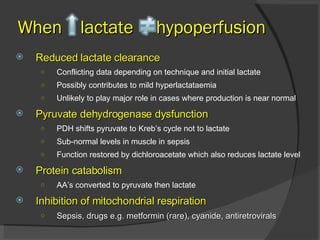 Reduced lactate clearance Conflicting data depending on technique and initial lactate Possibly contributes to mild hyperlactataemia Unlikely to play major role in cases where production is near normal Pyruvate dehydrogenase dysfunction PDH shifts pyruvate to Kreb’s cycle not to lactate Sub-normal levels in muscle in sepsis  Function restored by dichloroacetate which also reduces lactate level Protein catabolism AA’s converted to pyruvate then lactate  Inhibition of mitochondrial respiration Sepsis, drugs e.g. metformin (rare), cyanide, antiretrovirals When  lactate  hypoperfusion 