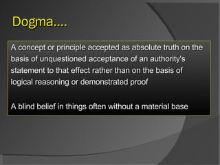 Dogma…. A concept or principle accepted as absolute truth on the basis of unquestioned acceptance of an authority's  statement to that effect rather than on the basis of  logical reasoning or demonstrated proof A blind belief in things often without a material base   