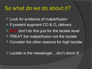 So what do we do about it? Look for evidence of malperfusion If present augment CO & O 2  delivery BUT  don’t do this just for the lactate level TREAT the malperfusion not the lactate Consider the other reasons for high lactate Lactate is the messenger…don’t shoot it! 