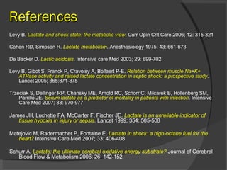 References Levy B.  Lactate and shock state: the metabolic view . Curr Opin Crit Care 2006; 12: 315-321 Cohen RD, Simpson R.  Lactate metabolism . Anesthesiology 1975; 43: 661-673 De Backer D.  Lactic acidosis . Intensive care Med 2003; 29: 699-702 Levy B, Gibot S, Franck P, Cravoisy A, Bollaert P-E.  Relation between muscle Na+K+ ATPase activity and raised lactate concentration in septic shock: a prospective study . Lancet 2005; 365:871-875 Trzeciak S, Dellinger RP, Chansky ME, Arnold RC, Schorr C, Milcarek B, Hollenberg SM, Parrillo JE.  Serum lactate as a predictor of mortality in patients with infection . Intensive Care Med 2007; 33: 970-977 James JH, Luchette FA, McCarter F, Fischer JE.  Lactate is an unreliable indicator of tissue hypoxia in injury or sepsis .  Lancet 1999; 354: 505-508 Matejovic M, Radermacher P, Fontaine E.  Lactate in shock: a high-octane fuel for the heart?  Intensive Care Med 2007; 33: 406-408 Schurr A.  Lactate: the ultimate cerebral oxidative energy substrate?  Journal of Cerebral Blood Flow & Metabolism 2006; 26: 142-152 