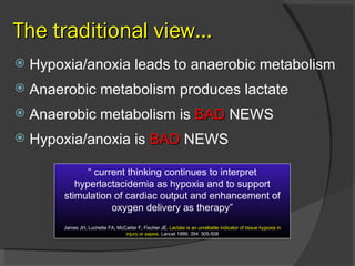 The traditional view… Hypoxia/anoxia leads to anaerobic metabolism Anaerobic metabolism produces lactate Anaerobic metabolism is  BAD  NEWS Hypoxia/anoxia is  BAD  NEWS “  current thinking continues to interpret hyperlactacidemia as hypoxia and to support stimulation of cardiac output and enhancement of oxygen delivery as therapy” James JH, Luchette FA, McCarter F, Fischer JE.  Lactate is an unreliable indicator of tissue hypoxia in injury or sepsis . Lancet 1999; 354: 505-508 