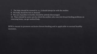7. The baby should be roomed in, i.e., it should always be with the mother.
8. The baby should be fed on demand
9. The use of pacifiers & bottles should be actively discouraged.
10. There should be some sym by which the mother, who runs into breast-feeding problems on
returning home, can get medical help.
 
