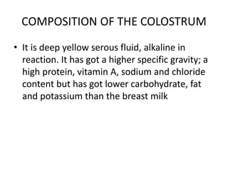 COMPOSITION OF THE COLOSTRUM
• It is deep yellow serous fluid, alkaline in
reaction. It has got a higher specific gravity; a
high protein, vitamin A, sodium and chloride
content but has got lower carbohydrate, fat
and potassium than the breast milk
 