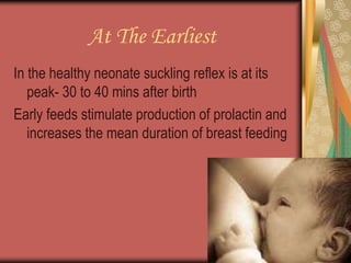 At The Earliest
In the healthy neonate suckling reflex is at its
peak- 30 to 40 mins after birth
Early feeds stimulate production of prolactin and
increases the mean duration of breast feeding
 