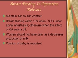 Breast Feeding In Operative
Delivery
Maintain skin to skin contact
Breast feeding within 1 hr when LSCS under
spinal anesthesia; otherwise when the effect
of GA weans off.
Women should not have pain, as it decreases
production of milk
Position of baby is important
 