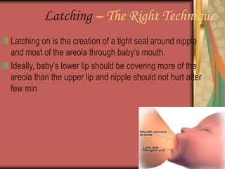 Latching – The Right Technique
Latching on is the creation of a tight seal around nipple
and most of the areola through baby‘s mouth.
Ideally, baby’s lower lip should be covering more of the
areola than the upper lip and nipple should not hurt after
few min
 