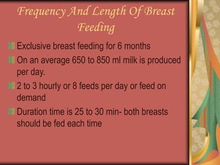 Frequency And Length Of Breast
Feeding
Exclusive breast feeding for 6 months
On an average 650 to 850 ml milk is produced
per day.
2 to 3 hourly or 8 feeds per day or feed on
demand
Duration time is 25 to 30 min- both breasts
should be fed each time
 