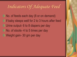Indicators Of Adequate Feed
No. of feeds each day (8 or on demand)
If baby sleeps well for 2 to 3 hours after feed
Urine output- 6 to 8 diapers per day
No. of stools- 4 to 5 times per day
Weight gain- 30 gm per day
 