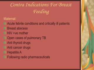 Contra Indications For Breast
Feeding
Maternal:
Acute febrile conditions and critically ill patients
Breast abscess
HIV +ve mother
Open cases of pulmonary TB
Anti thyroid drugs
Anti cancer drugs
Hepatitis A
Following radio pharmaceuticals
 