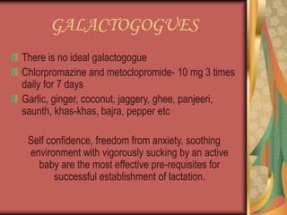 GALACTOGOGUES
There is no ideal galactogogue
Chlorpromazine and metoclopromide- 10 mg 3 times
daily for 7 days
Garlic, ginger, coconut, jaggery, ghee, panjeeri,
saunth, khas-khas, bajra, pepper etc
Self confidence, freedom from anxiety, soothing
environment with vigorously sucking by an active
baby are the most effective pre-requisites for
successful establishment of lactation.
 
