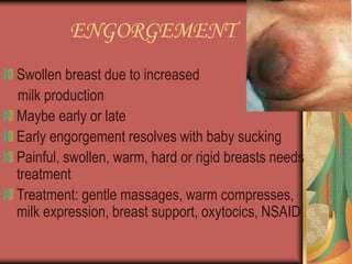 ENGORGEMENT
Swollen breast due to increased
milk production
Maybe early or late
Early engorgement resolves with baby sucking
Painful, swollen, warm, hard or rigid breasts needs
treatment
Treatment: gentle massages, warm compresses,
milk expression, breast support, oxytocics, NSAID
 
