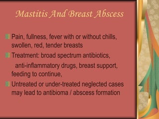Mastitis And Breast Abscess
Pain, fullness, fever with or without chills,
swollen, red, tender breasts
Treatment: broad spectrum antibiotics,
anti-inflammatory drugs, breast support,
feeding to continue,
Untreated or under-treated neglected cases
may lead to antibioma / abscess formation
 