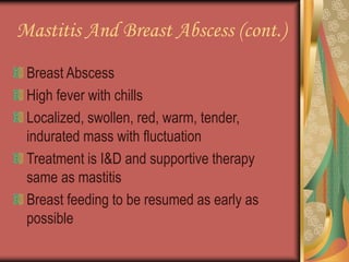 Mastitis And Breast Abscess (cont.)
Breast Abscess
High fever with chills
Localized, swollen, red, warm, tender,
indurated mass with fluctuation
Treatment is I&D and supportive therapy
same as mastitis
Breast feeding to be resumed as early as
possible
 