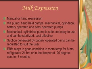 Milk Expression
Manual or hand expression
Via pump: hand held pumps, mechanical, cylindrical,
battery operated and semi operated pumps
Mechanical, cylindrical pump is safe and easy to use
and can be sterilized, cost effective
Suction generated by battery operated pump can be
regulated to suit the user
EBM stays in good condition in room temp for 8 hrs;
refrigerator 24 hrs or in the freezer at -20 degree
cent for 3 months.
 