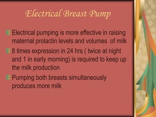 Electrical Breast Pump
Electrical pumping is more effective in raising
maternal prolactin levels and volumes of milk
8 times expression in 24 hrs ( twice at night
and 1 in early morning) is required to keep up
the milk production
Pumping both breasts simultaneously
produces more milk
 