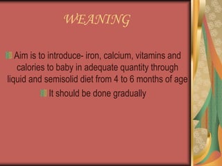 WEANING
Aim is to introduce- iron, calcium, vitamins and
calories to baby in adequate quantity through
liquid and semisolid diet from 4 to 6 months of age
It should be done gradually
 