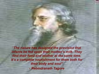 “The nature has designed the provision that
infants be fed upon their mother’s milk. They
find their food and mother at the same time.
It’s a complete nourishment for them both for
their body and soul”
- Rabindranath Tagore
 