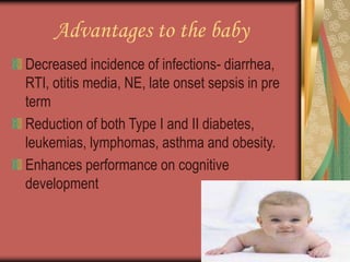 Advantages to the baby
Decreased incidence of infections- diarrhea,
RTI, otitis media, NE, late onset sepsis in pre
term
Reduction of both Type I and II diabetes,
leukemias, lymphomas, asthma and obesity.
Enhances performance on cognitive
development
 