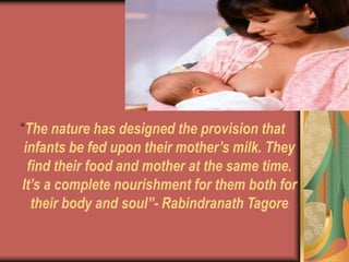 “The nature has designed the provision that
infants be fed upon their mother’s milk. They
find their food and mother at the same time.
It’s a complete nourishment for them both for
their body and soul”- Rabindranath Tagore
 