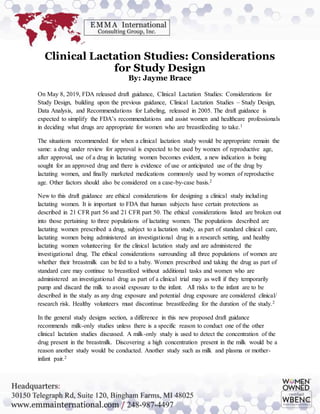 Clinical Lactation Studies: Considerations
for Study Design
By: Jayme Brace
On May 8, 2019, FDA released draft guidance, Clinical Lactation Studies: Considerations for
Study Design, building upon the previous guidance, Clinical Lactation Studies – Study Design,
Data Analysis, and Recommendations for Labeling, released in 2005. The draft guidance is
expected to simplify the FDA’s recommendations and assist women and healthcare professionals
in deciding what drugs are appropriate for women who are breastfeeding to take.1
The situations recommended for when a clinical lactation study would be appropriate remain the
same: a drug under review for approval is expected to be used by women of reproductive age,
after approval, use of a drug in lactating women becomes evident, a new indication is being
sought for an approved drug and there is evidence of use or anticipated use of the drug by
lactating women, and finally marketed medications commonly used by women of reproductive
age. Other factors should also be considered on a case-by-case basis.2
New to this draft guidance are ethical considerations for designing a clinical study including
lactating women. It is important to FDA that human subjects have certain protections as
described in 21 CFR part 56 and 21 CFR part 50. The ethical considerations listed are broken out
into those pertaining to three populations of lactating women. The populations described are
lactating women prescribed a drug, subject to a lactation study, as part of standard clinical care,
lactating women being administered an investigational drug in a research setting, and healthy
lactating women volunteering for the clinical lactation study and are administered the
investigational drug. The ethical considerations surrounding all three populations of women are
whether their breastmilk can be fed to a baby. Women prescribed and taking the drug as part of
standard care may continue to breastfeed without additional tasks and women who are
administered an investigational drug as part of a clinical trial may as well if they temporarily
pump and discard the milk to avoid exposure to the infant. All risks to the infant are to be
described in the study as any drug exposure and potential drug exposure are considered clinical/
research risk. Healthy volunteers must discontinue breastfeeding for the duration of the study.2
In the general study designs section, a difference in this new proposed draft guidance
recommends milk-only studies unless there is a specific reason to conduct one of the other
clinical lactation studies discussed. A milk-only study is used to detect the concentration of the
drug present in the breastmilk. Discovering a high concentration present in the milk would be a
reason another study would be conducted. Another study such as milk and plasma or mother-
infant pair.2
 