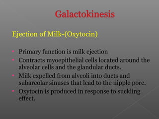 Ejection of Milk-(Oxytocin)
 Primary function is milk ejection
 Contracts myoepithelial cells located around the
alveolar cells and the glandular ducts.
 Milk expelled from alveoli into ducts and
subareolar sinuses that lead to the nipple pore.
 Oxytocin is produced in response to suckling
effect.
 