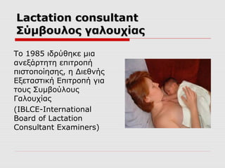 Lactation consultant
Σύμβουλος γαλουχίας
Το 1985 ιδρύθηκε μια
ανεξάρτητη επιτροπή
πιστοποίησης, η Διεθνής
Εξεταστική Επιτροπή για
τους Συμβούλους
Γαλουχίας
(IBLCE-International
Board of Lactation
Consultant Examiners)

 