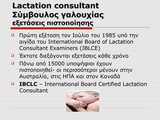 Lactation consultant
Σύμβουλος γαλουχίας
εξετάσεις πιστοποίησης







Πρώτη εξέταση τον Ιούλιο του 1985 υπό την
αιγίδα του International Board of Lactation
Consultant Examiners (IBLCE)
Έκτοτε διεξάγονται εξετάσεις κάθε χρόνο
Πάνω από 15000 υποψήφιοι έχουν
πιστοποιηθεί- οι περισσότεροι μένουν στην
Αυστραλία, στις ΗΠΑ και στον Καναδά
IBCLC – International Board Certified Lactation
Consultant

 