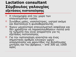 Lactation consultant
Σύμβουλος γαλουχίας
εξετάσεις πιστοποίησης






Η πλειοψηφία από τον χώρο των
επαγγελματιών υγείας
Συνήθως μαίες, νοσηλεύτριες, γιατροί ακόμα
και διαιτολόγοι ή φυσιοθεραπευτές
Έχουν μεγαλύτερη επαγγελματική ασφάλεια και
δεν χρειάζεται να παρακολουθήσουν πολλά από
τα τμήματα που είναι απαραίτητα για τις
εξετάσεις πιστοποίησης
Για την πιστοποίηση απαιτείται και ένας
σημαντικός αριθμός κλινικών ωρών
απασχόλησης και φροντίδας της θηλάζουσας
μητέρας και του βρέφους – από 300 ως 1000
ώρες

 