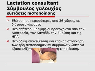 Lactation consultant
Σύμβουλος γαλουχίας
εξετάσεις πιστοποίησης






Εξέταση σε περισσότερες από 36 χώρες, σε
διάφορες γλώσσες
Περισσότεροι υποψήφιοι προέρχονται από την
Αυστραλία, τον Καναδά, την Ευρώπη και τις
ΗΠΑ
Περιοδική επανεξέταση και επαναπιστοποίηση
των ήδη πιστοποιημένων συμβούλων ώστε να
εξασφαλίζεται η συνεχιζόμενη εκπαίδευση.

 