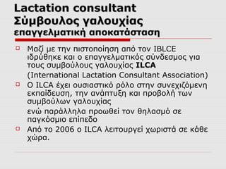 Lactation consultant
Σύμβουλος γαλουχίας

επαγγελματική αποκατάσταση






Μαζί με την πιστοποίηση από τον IBLCE
ιδρύθηκε και ο επαγγελματικός σύνδεσμος για
τους συμβούλους γαλουχίας ILCA
(International Lactation Consultant Association)
Ο ILCA έχει ουσιαστικό ρόλο στην συνεχιζόμενη
εκπαίδευση, την ανάπτυξη και προβολή των
συμβούλων γαλουχίας
ενώ παράλληλα προωθεί τον θηλασμό σε
παγκόσμιο επίπεδο
Από το 2006 ο ILCA λειτουργεί χωριστά σε κάθε
χώρα.

 