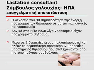 Lactation consultant
Σύμβουλος γαλουχίας- ΗΠΑ
επαγγελματική αποκατάσταση






Η δεκαετία του 90 σηματοδότησε την έναρξη
προγραμμάτων θηλασμού σε μαιευτικές κλινικές
και νοσοκομεία
Αρχικά στις ΗΠΑ πολύ λίγα νοσοκομεία είχαν
προγράμματα θηλασμού
Μέσα σε 2 δεκαετίες έχουν πολλαπλασιαστεί και
πλέον τα περισσότερα προσφέρουν υπηρεσίες
υποστήριξης θηλασμού που στελεχώνονται από
πιστοποιημένους συμβούλους

 