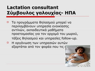 Lactation consultant
Σύμβουλος γαλουχίας- ΗΠΑ




Τα προγράμματα θηλασμού μπορεί να
περιλαμβάνουν υπηρεσία ενοικίασης
αντλιών, εκπαιδευτικά μαθήματα
προετοιμασίας για τον ερχομό του μωρού,
τάξεις θηλασμού και υπηρεσίες follow-up.
H οργάνωση των υπηρεσιών αυτών
εξαρτάται από τον φορέα που τις παρέχει

 