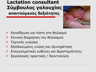 Lactation consultant
Σύμβουλος γαλουχίας
απαιτούμενες δεξιότητες








Εκπαίδευση και πίστη στο θηλασμό
Κλινική διαχείριση του θηλασμού
Τεχνικές γνώσεις
Εξειδικευμένη γνώση και εξυπηρέτηση
Επαγγελματικές ευθύνες και δραστηριότητες
Εργασιακές πρακτικές / δεοντολογία

 