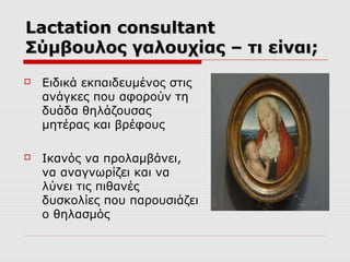 Lactation consultant
Σύμβουλος γαλουχίας – τι είναι;


Ειδικά εκπαιδευμένος στις
ανάγκες που αφορούν τη
δυάδα θηλάζουσας
μητέρας και βρέφους



Ικανός να προλαμβάνει,
να αναγνωρίζει και να
λύνει τις πιθανές
δυσκολίες που παρουσιάζει
ο θηλασμός

 