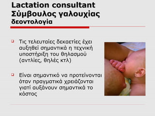 Lactation consultant
Σύμβουλος γαλουχίας
δεοντολογία


Τις τελευταίες δεκαετίες έχει
αυξηθεί σημαντικά η τεχνική
υποστήριξη του θηλασμού
(αντλίες, θηλές κτλ)



Είναι σημαντικό να προτείνονται
όταν πραγματικά χρειάζονται
γιατί αυξάνουν σημαντικά το
κόστος

 
