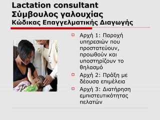 Lactation consultant
Σύμβουλος γαλουχίας

Κώδικας Επαγγελματικής Διαγωγής






Αρχή 1: Παροχή
υπηρεσιών που
προστατεύουν,
προωθούν και
υποστηρίζουν το
θηλασμό
Αρχή 2: Πράξη με
δέουσα επιμέλεια
Αρχή 3: Διατήρηση
εμπιστευτικότητας
πελατών

 