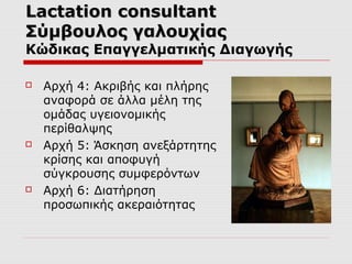 Lactation consultant
Σύμβουλος γαλουχίας

Κώδικας Επαγγελματικής Διαγωγής






Αρχή 4: Ακριβής και πλήρης
αναφορά σε άλλα μέλη της
ομάδας υγειονομικής
περίθαλψης
Αρχή 5: Άσκηση ανεξάρτητης
κρίσης και αποφυγή
σύγκρουσης συμφερόντων
Αρχή 6: Διατήρηση
προσωπικής ακεραιότητας

 
